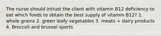 The nurse should intrust the client with vitamin B12 deficiency to eat which foods to obtain the best supply of vitamin B12? 1. whole grains 2. green leafy vegetables 3. meats + dairy products 4. Broccoli and brussel sports