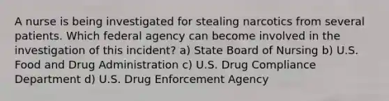 A nurse is being investigated for stealing narcotics from several patients. Which federal agency can become involved in the investigation of this incident? a) State Board of Nursing b) U.S. Food and Drug Administration c) U.S. Drug Compliance Department d) U.S. Drug Enforcement Agency