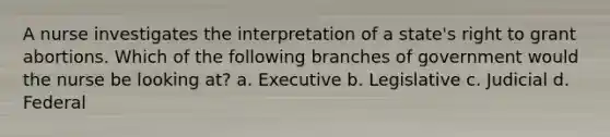 A nurse investigates the interpretation of a state's right to grant abortions. Which of the following branches of government would the nurse be looking at? a. Executive b. Legislative c. Judicial d. Federal