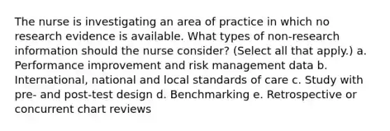 The nurse is investigating an area of practice in which no research evidence is available. What types of non-research information should the nurse consider? (Select all that apply.) a. Performance improvement and risk management data b. International, national and local standards of care c. Study with pre- and post-test design d. Benchmarking e. Retrospective or concurrent chart reviews