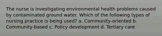 The nurse is investigating environmental health problems caused by contaminated ground water. Which of the following types of nursing practice is being used? a. Community-oriented b. Community-based c. Policy development d. Tertiary care