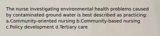 The nurse investigating environmental health problems caused by contaminated ground water is best described as practicing: a.Community-oriented nursing b.Community-based nursing c.Policy development d.Tertiary care