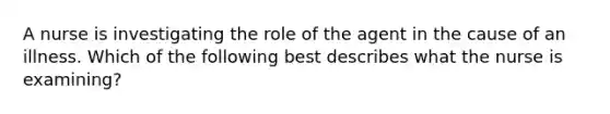 A nurse is investigating the role of the agent in the cause of an illness. Which of the following best describes what the nurse is examining?