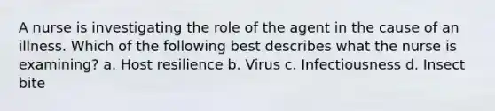 A nurse is investigating the role of the agent in the cause of an illness. Which of the following best describes what the nurse is examining? a. Host resilience b. Virus c. Infectiousness d. Insect bite