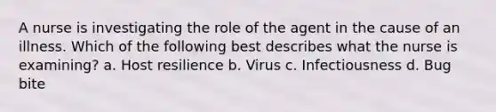 A nurse is investigating the role of the agent in the cause of an illness. Which of the following best describes what the nurse is examining? a. Host resilience b. Virus c. Infectiousness d. Bug bite