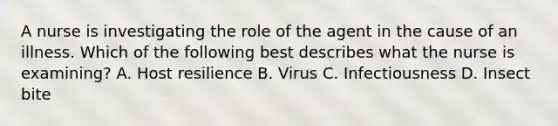 A nurse is investigating the role of the agent in the cause of an illness. Which of the following best describes what the nurse is examining? A. Host resilience B. Virus C. Infectiousness D. Insect bite