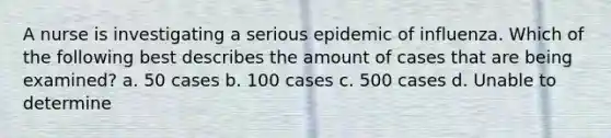 A nurse is investigating a serious epidemic of influenza. Which of the following best describes the amount of cases that are being examined? a. 50 cases b. 100 cases c. 500 cases d. Unable to determine