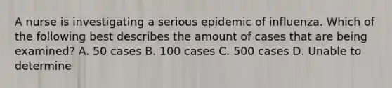 A nurse is investigating a serious epidemic of influenza. Which of the following best describes the amount of cases that are being examined? A. 50 cases B. 100 cases C. 500 cases D. Unable to determine