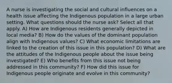 A nurse is investigating the social and cultural influences on a health issue affecting the Indigenous population in a large urban setting. What questions should the nurse ask? Select all that apply. A) How are Indigenous residents generally depicted in local media? B) How do the values of the dominant population align with Indigenous values? C) What economic limitations are linked to the creation of this issue in this population? D) What are the attitudes of the Indigenous people about the issue being investigated? E) Who benefits from this issue not being addressed in this community? F) How did this issue for Indigenous people originate and evolve in this community?