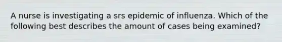 A nurse is investigating a srs epidemic of influenza. Which of the following best describes the amount of cases being examined?