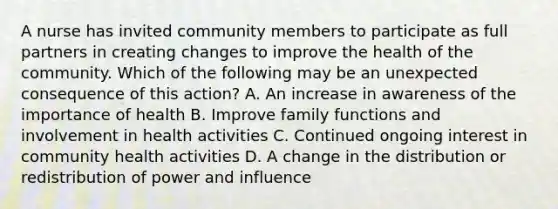 A nurse has invited community members to participate as full partners in creating changes to improve the health of the community. Which of the following may be an unexpected consequence of this action? A. An increase in awareness of the importance of health B. Improve family functions and involvement in health activities C. Continued ongoing interest in community health activities D. A change in the distribution or redistribution of power and influence