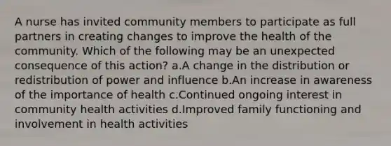 A nurse has invited community members to participate as full partners in creating changes to improve the health of the community. Which of the following may be an unexpected consequence of this action? a.A change in the distribution or redistribution of power and influence b.An increase in awareness of the importance of health c.Continued ongoing interest in community health activities d.Improved family functioning and involvement in health activities