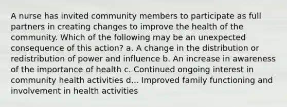 A nurse has invited community members to participate as full partners in creating changes to improve the health of the community. Which of the following may be an unexpected consequence of this action? a. A change in the distribution or redistribution of power and influence b. An increase in awareness of the importance of health c. Continued ongoing interest in community health activities d... Improved family functioning and involvement in health activities