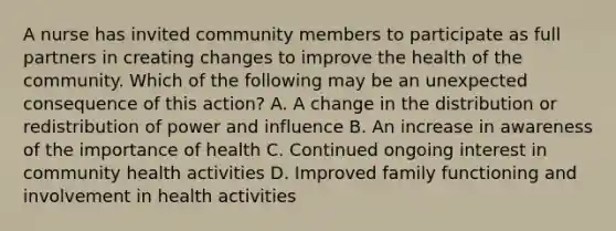 A nurse has invited community members to participate as full partners in creating changes to improve the health of the community. Which of the following may be an unexpected consequence of this action? A. A change in the distribution or redistribution of power and influence B. An increase in awareness of the importance of health C. Continued ongoing interest in community health activities D. Improved family functioning and involvement in health activities