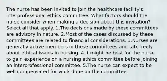 The nurse has been invited to join the healthcare facility's interprofessional ethics committee. What factors should the nurse consider when making a decision about this invitation? Select all that apply. 1.The decisions made by these committees are advisory in nature. 2.Most of the cases discussed by these committees are related to financial considerations. 3.Nurses are generally active members in these committees and talk freely about ethical issues in nursing. 4.It might be best for the nurse to gain experience on a nursing ethics committee before joining an interprofessional committee. 5.The nurse can expect to be well compensated for work done on the committee.