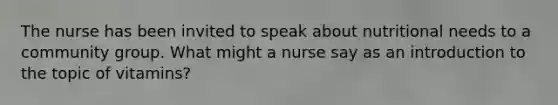 The nurse has been invited to speak about nutritional needs to a community group. What might a nurse say as an introduction to the topic of vitamins?