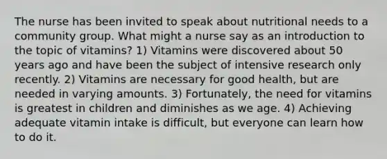 The nurse has been invited to speak about nutritional needs to a community group. What might a nurse say as an introduction to the topic of vitamins? 1) Vitamins were discovered about 50 years ago and have been the subject of intensive research only recently. 2) Vitamins are necessary for good health, but are needed in varying amounts. 3) Fortunately, the need for vitamins is greatest in children and diminishes as we age. 4) Achieving adequate vitamin intake is difficult, but everyone can learn how to do it.