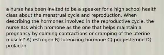 a nurse has been invited to be a speaker for a high school health class about the menstrual cycle and reproduction. When describing the hormones involved in the reproductive cycle, the nurse IDs which hromone as the one that helps maintain a pregnancy by calming contractions or cramping of the uterine muscle? A) estrogen B) lutenizing hormone C) progesterone D) prolactin