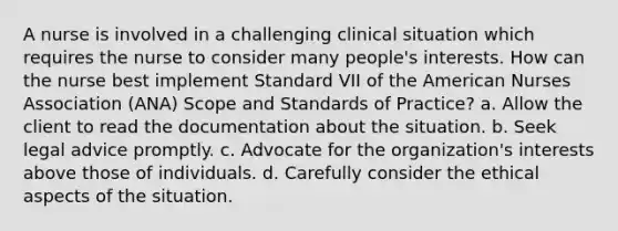 A nurse is involved in a challenging clinical situation which requires the nurse to consider many people's interests. How can the nurse best implement Standard VII of the American Nurses Association (ANA) Scope and Standards of Practice? a. Allow the client to read the documentation about the situation. b. Seek legal advice promptly. c. Advocate for the organization's interests above those of individuals. d. Carefully consider the ethical aspects of the situation.