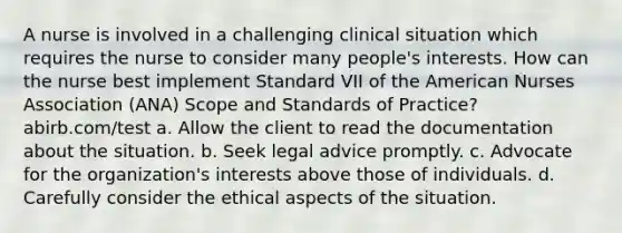 A nurse is involved in a challenging clinical situation which requires the nurse to consider many people's interests. How can the nurse best implement Standard VII of the American Nurses Association (ANA) Scope and Standards of Practice? abirb.com/test a. Allow the client to read the documentation about the situation. b. Seek legal advice promptly. c. Advocate for the organization's interests above those of individuals. d. Carefully consider the ethical aspects of the situation.