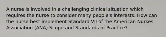 A nurse is involved in a challenging clinical situation which requires the nurse to consider many people's interests. How can the nurse best implement Standard VII of the American Nurses Association (ANA) Scope and Standards of Practice?