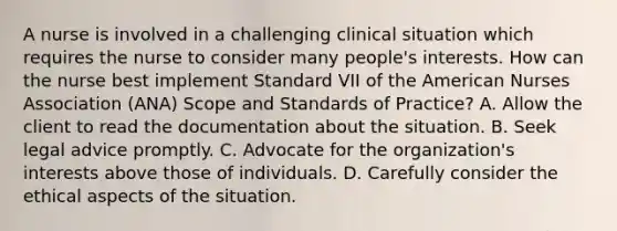 A nurse is involved in a challenging clinical situation which requires the nurse to consider many people's interests. How can the nurse best implement Standard VII of the American Nurses Association (ANA) Scope and Standards of Practice? A. Allow the client to read the documentation about the situation. B. Seek legal advice promptly. C. Advocate for the organization's interests above those of individuals. D. Carefully consider the ethical aspects of the situation.