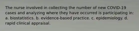 The nurse involved in collecting the number of new COVID-19 cases and analyzing where they have occurred is participating in: a. biostatistics. b. evidence-based practice. c. epidemiology. d. rapid clinical appraisal.