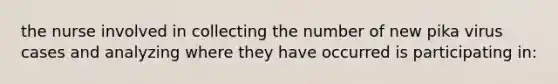 the nurse involved in collecting the number of new pika virus cases and analyzing where they have occurred is participating in: