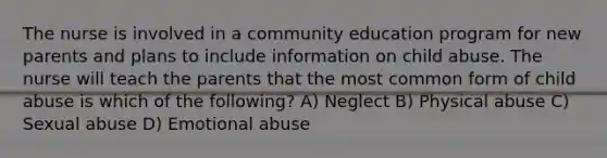 The nurse is involved in a community education program for new parents and plans to include information on child abuse. The nurse will teach the parents that the most common form of child abuse is which of the following? A) Neglect B) Physical abuse C) Sexual abuse D) Emotional abuse