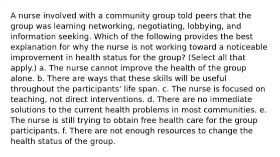 A nurse involved with a community group told peers that the group was learning networking, negotiating, lobbying, and information seeking. Which of the following provides the best explanation for why the nurse is not working toward a noticeable improvement in health status for the group? (Select all that apply.) a. The nurse cannot improve the health of the group alone. b. There are ways that these skills will be useful throughout the participants' life span. c. The nurse is focused on teaching, not direct interventions. d. There are no immediate solutions to the current health problems in most communities. e. The nurse is still trying to obtain free health care for the group participants. f. There are not enough resources to change the health status of the group.