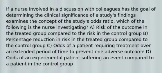 If a nurse involved in a discussion with colleagues has the goal of determining the clinical significance of a study's findings examines the concept of the study's odds ratio, which of the following is the nurse investigating? A) Risk of the outcome in the treated group compared to the risk in the control group B) Percentage reduction in risk in the treated group compared to the control group C) Odds of a patient requiring treatment over an extended period of time to prevent one adverse outcome D) Odds of an experimental patient suffering an event compared to a patient in the control group