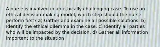 A nurse is involved in an ethically challenging case. To use an ethical decision-making model, which step should the nurse perform first? a) Gather and examine all possible solutions. b) Identify the ethical dilemma in the case. c) Identify all parties who will be impacted by the decision. d) Gather all information important to the situation