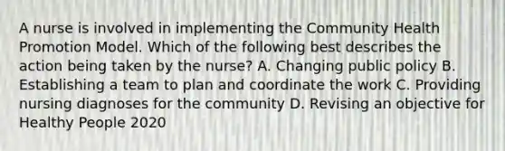 A nurse is involved in implementing the Community Health Promotion Model. Which of the following best describes the action being taken by the nurse? A. Changing public policy B. Establishing a team to plan and coordinate the work C. Providing nursing diagnoses for the community D. Revising an objective for Healthy People 2020