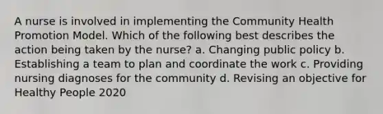 A nurse is involved in implementing the Community Health Promotion Model. Which of the following best describes the action being taken by the nurse? a. Changing public policy b. Establishing a team to plan and coordinate the work c. Providing nursing diagnoses for the community d. Revising an objective for Healthy People 2020