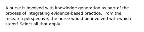 A nurse is involved with knowledge generation as part of the process of integrating evidence-based practice. From the research perspective, the nurse would be involved with which steps? Select all that apply.