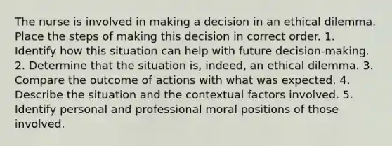 The nurse is involved in making a decision in an ethical dilemma. Place the steps of making this decision in correct order. 1. Identify how this situation can help with future decision-making. 2. Determine that the situation is, indeed, an ethical dilemma. 3. Compare the outcome of actions with what was expected. 4. Describe the situation and the contextual factors involved. 5. Identify personal and professional moral positions of those involved.