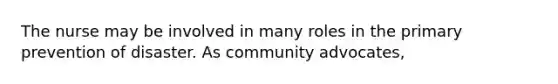 The nurse may be involved in many roles in the primary prevention of disaster. As community advocates,