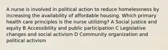 A nurse is involved in political action to reduce homelessness by increasing the availability of affordable housing. Which primary health care principles is the nurse utilizing? A Social justice and equity B Accessibility and public participation C Legislative changes and social activism D Community organization and political activism