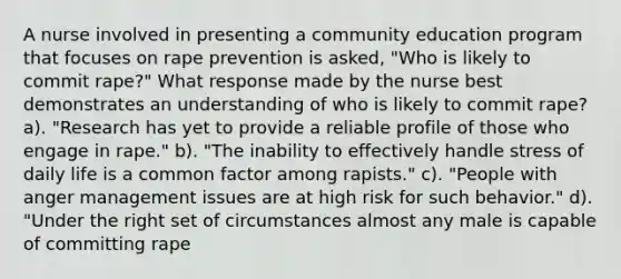 A nurse involved in presenting a community education program that focuses on rape prevention is asked, "Who is likely to commit rape?" What response made by the nurse best demonstrates an understanding of who is likely to commit rape? a). "Research has yet to provide a reliable profile of those who engage in rape." b). "The inability to effectively handle stress of daily life is a common factor among rapists." c). "People with anger management issues are at high risk for such behavior." d). "Under the right set of circumstances almost any male is capable of committing rape