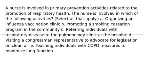 A nurse is involved in primary prevention activities related to the promotion of respiratory health. The nurse is involved in which of the following activities? (Select all that apply.) a. Organizing an influenza vaccination clinic b. Promoting a smoking cessation program in the community c. Referring individuals with respiratory disease to the pulmonology clinic at the hospital d. Visiting a congressman representative to advocate for legislation on clean air e. Teaching individuals with COPD measures to maximize lung function