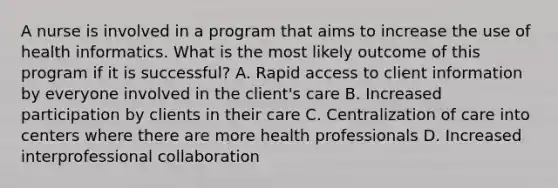 A nurse is involved in a program that aims to increase the use of health informatics. What is the most likely outcome of this program if it is successful? A. Rapid access to client information by everyone involved in the client's care B. Increased participation by clients in their care C. Centralization of care into centers where there are more health professionals D. Increased interprofessional collaboration