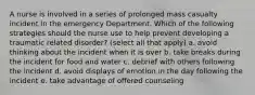 A nurse is involved in a series of prolonged mass casualty incident in the emergency Department. Which of the following strategies should the nurse use to help prevent developing a traumatic related disorder? (select all that apply) a. avoid thinking about the incident when it is over b. take breaks during the incident for food and water c. debrief with others following the incident d. avoid displays of emotion in the day following the incident e. take advantage of offered counseling