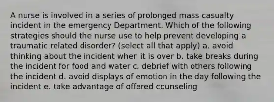 A nurse is involved in a series of prolonged mass casualty incident in the emergency Department. Which of the following strategies should the nurse use to help prevent developing a traumatic related disorder? (select all that apply) a. avoid thinking about the incident when it is over b. take breaks during the incident for food and water c. debrief with others following the incident d. avoid displays of emotion in the day following the incident e. take advantage of offered counseling