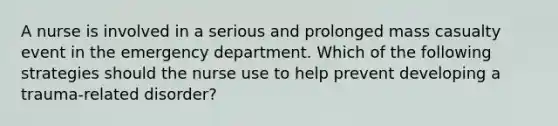 A nurse is involved in a serious and prolonged mass casualty event in the emergency department. Which of the following strategies should the nurse use to help prevent developing a trauma-related disorder?