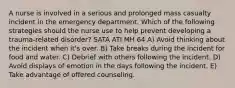 A nurse is involved in a serious and prolonged mass casualty incident in the emergency department. Which of the following strategies should the nurse use to help prevent developing a trauma-related disorder? SATA ATI MH 64 A) Avoid thinking about the incident when it's over. B) Take breaks during the incident for food and water. C) Debrief with others following the incident. D) Avoid displays of emotion in the days following the incident. E) Take advantage of offered counseling.