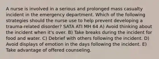 A nurse is involved in a serious and prolonged mass casualty incident in the emergency department. Which of the following strategies should the nurse use to help prevent developing a trauma-related disorder? SATA ATI MH 64 A) Avoid thinking about the incident when it's over. B) Take breaks during the incident for food and water. C) Debrief with others following the incident. D) Avoid displays of emotion in the days following the incident. E) Take advantage of offered counseling.