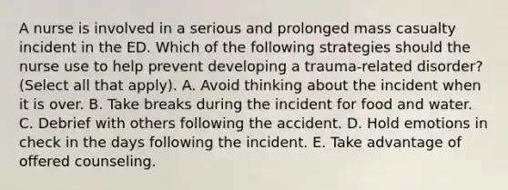 A nurse is involved in a serious and prolonged mass casualty incident in the ED. Which of the following strategies should the nurse use to help prevent developing a trauma-related disorder? (Select all that apply). A. Avoid thinking about the incident when it is over. B. Take breaks during the incident for food and water. C. Debrief with others following the accident. D. Hold emotions in check in the days following the incident. E. Take advantage of offered counseling.