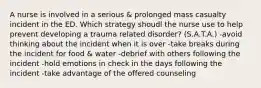 A nurse is involved in a serious & prolonged mass casualty incident in the ED. Which strategy shoudl the nurse use to help prevent developing a trauma related disorder? (S.A.T.A.) -avoid thinking about the incident when it is over -take breaks during the incident for food & water -debrief with others following the incident -hold emotions in check in the days following the incident -take advantage of the offered counseling