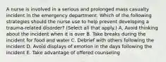 A nurse is involved in a serious and prolonged mass casualty incident in the emergency department. Which of the following strategies should the nurse use to help prevent developing a trauma-related disorder? (Select all that apply.) A. Avoid thinking about the incident when it is over B. Take breaks during the incident for food and water C. Debrief with others following the incident D. Avoid displays of emotion in the days following the incident E. Take advantage of offered counseling