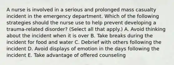 A nurse is involved in a serious and prolonged mass casualty incident in the emergency department. Which of the following strategies should the nurse use to help prevent developing a trauma-related disorder? (Select all that apply.) A. Avoid thinking about the incident when it is over B. Take breaks during the incident for food and water C. Debrief with others following the incident D. Avoid displays of emotion in the days following the incident E. Take advantage of offered counseling